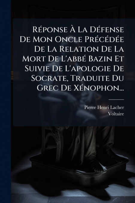 Réponse À La Défense De Mon Oncle Précédée De La Relation De La Mort De L’abbé Bazin Et Suivie De L’apologie De Socrate, Traduite Du Grec De Xénophon...