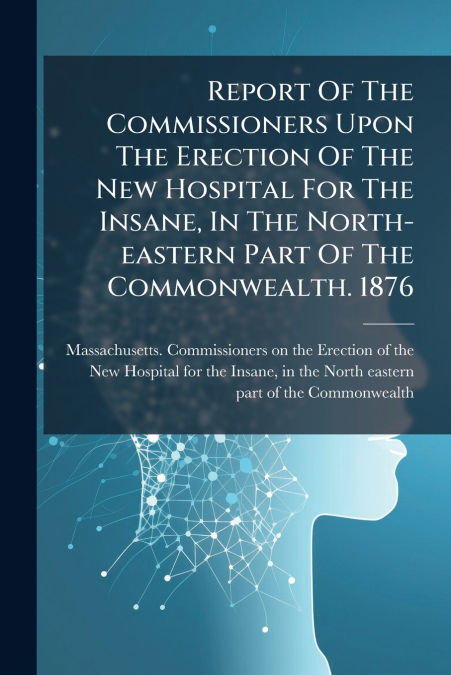 Report Of The Commissioners Upon The Erection Of The New Hospital For The Insane, In The North-eastern Part Of The Commonwealth. 1876
