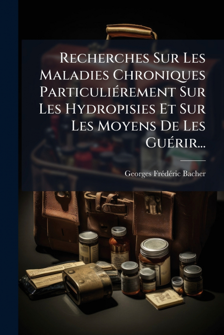 Recherches Sur Les Maladies Chroniques Particuliérement Sur Les Hydropisies Et Sur Les Moyens De Les Guérir...