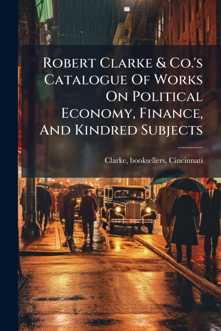 Robert Clarke & Co.’s Catalogue Of Works On Political Economy, Finance, And Kindred Subjects