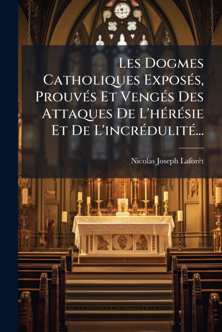 Les Dogmes Catholiques Exposés, Prouvés Et Vengés Des Attaques De L’hérésie Et De L’incrédulité...