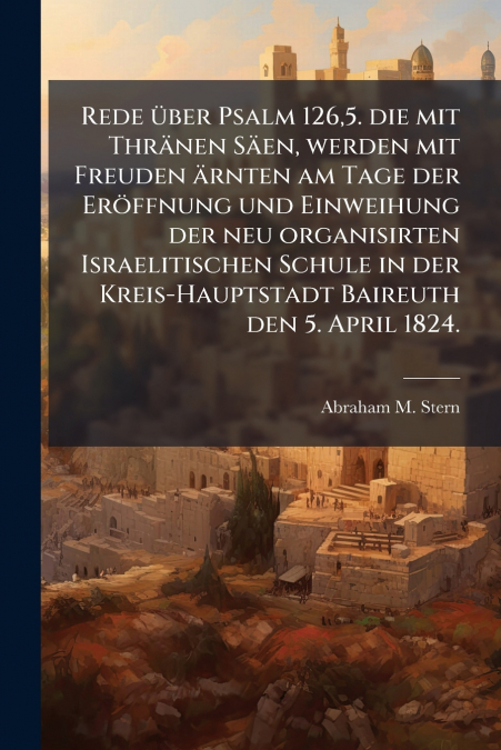 Rede über Psalm 126,5. die mit Thränen Säen, werden mit Freuden ärnten am Tage der Eröffnung und Einweihung der neu organisirten Israelitischen Schule in der Kreis-Hauptstadt Baireuth den 5. April 182