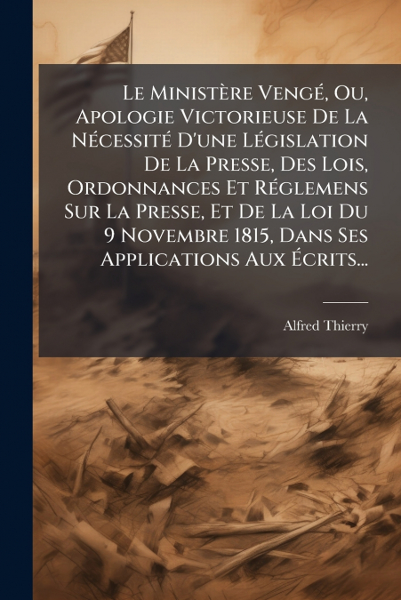 Le Ministère Vengé, Ou, Apologie Victorieuse De La Nécessité D’une Législation De La Presse, Des Lois, Ordonnances Et Réglemens Sur La Presse, Et De La Loi Du 9 Novembre 1815, Dans Ses Applications Au
