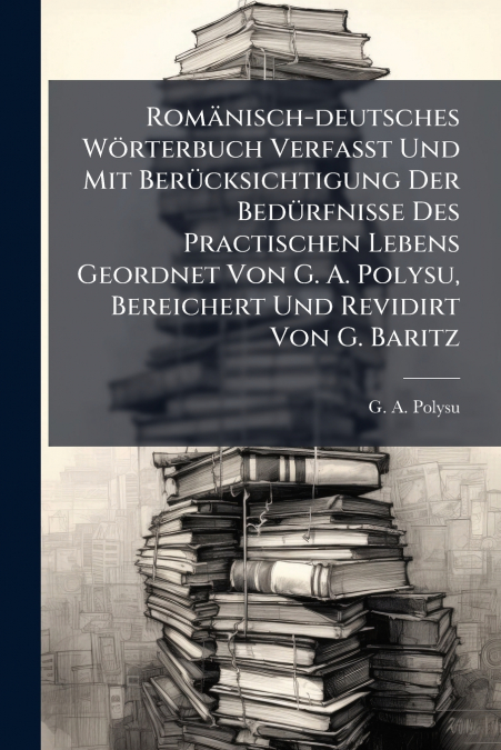 Romänisch-deutsches Wörterbuch Verfaßt Und Mit Berücksichtigung Der Bedürfnisse Des Practischen Lebens Geordnet Von G. A. Polysu, Bereichert Und Revidirt Von G. Baritz