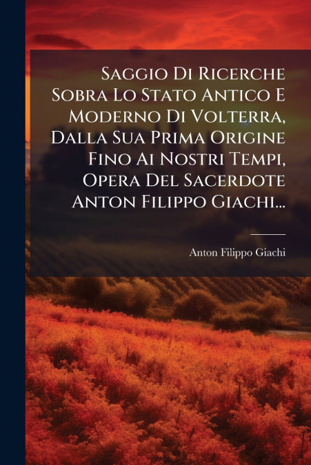Saggio Di Ricerche Sobra Lo Stato Antico E Moderno Di Volterra, Dalla Sua Prima Origine Fino Ai Nostri Tempi, Opera Del Sacerdote Anton Filippo Giachi...