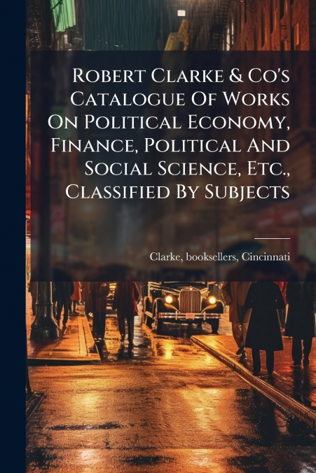 Robert Clarke & Co’s Catalogue Of Works On Political Economy, Finance, Political And Social Science, Etc., Classified By Subjects