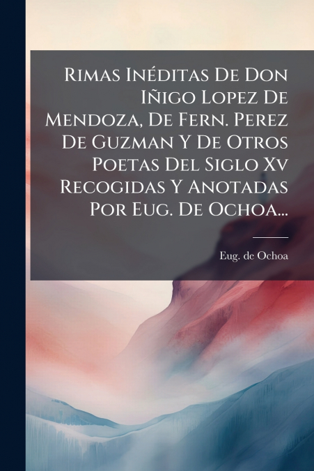 Rimas Inéditas De Don Iñigo Lopez De Mendoza, De Fern. Perez De Guzman Y De Otros Poetas Del Siglo Xv Recogidas Y Anotadas Por Eug. De Ochoa...