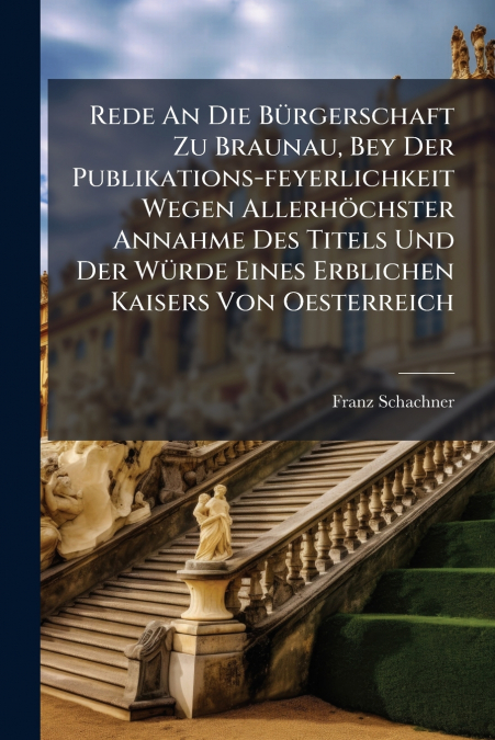 Rede An Die Bürgerschaft Zu Braunau, Bey Der Publikations-feyerlichkeit Wegen Allerhöchster Annahme Des Titels Und Der Würde Eines Erblichen Kaisers Von Oesterreich