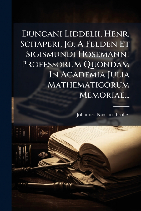 Duncani Liddelii, Henr. Schaperi, Jo. A Felden Et Sigismundi Hosemanni Professorum Quondam In Academia Julia Mathematicorum Memoriae...