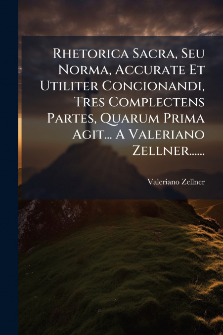 Rhetorica Sacra, Seu Norma, Accurate Et Utiliter Concionandi, Tres Complectens Partes, Quarum Prima Agit... A Valeriano Zellner......