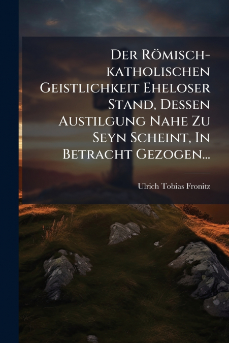 Der Römisch-katholischen Geistlichkeit Eheloser Stand, Dessen Austilgung Nahe Zu Seyn Scheint, In Betracht Gezogen...