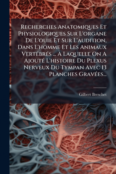 Recherches Anatomiques Et Physiologiques Sur L’organe De L’ouie Et Sur L’audition, Dans L’homme Et Les Animaux Vertébrés ... À Laquelle On A Ajouté L’histoire Du Plexus Nerveux Du Tympan Avec 13 Planc