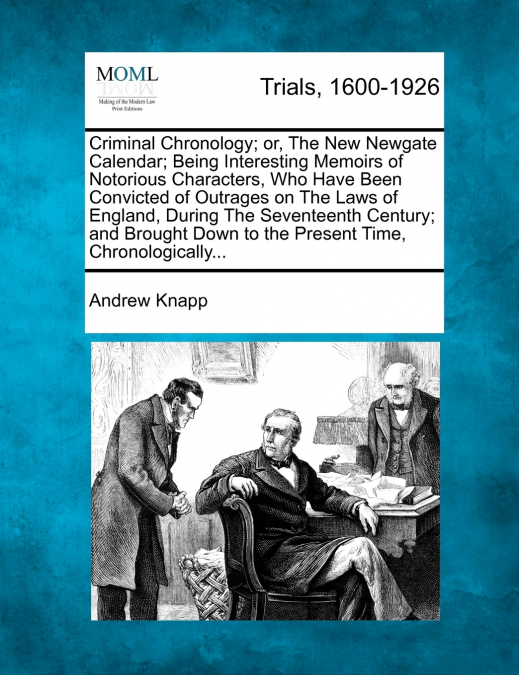 Criminal Chronology; or, The New Newgate Calendar; Being Interesting Memoirs of Notorious Characters, Who Have Been Convicted of Outrages on The Laws of England, During The Seventeenth Century; and Br