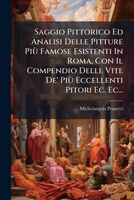 Saggio Pittorico Ed Analisi Delle Pitture Più Famose Esistenti In Roma, Con Il Compendio Delle Vite De’ Più Eccellenti Pitori Ec. Ec...