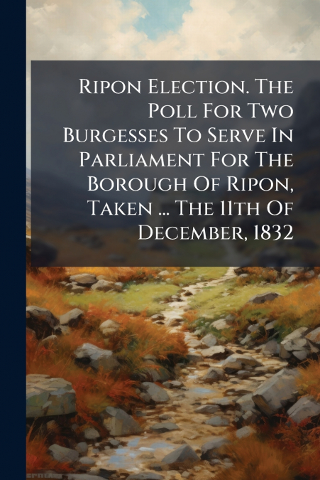 Ripon Election. The Poll For Two Burgesses To Serve In Parliament For The Borough Of Ripon, Taken ... The 11th Of December, 1832