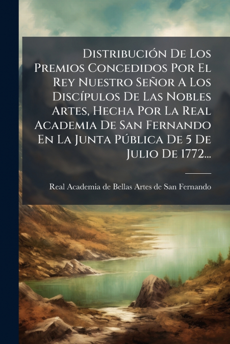 Distribución De Los Premios Concedidos Por El Rey Nuestro Señor A Los Discípulos De Las Nobles Artes, Hecha Por La Real Academia De San Fernando En La Junta Pública De 5 De Julio De 1772...