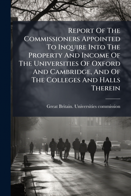 Report Of The Commissioners Appointed To Inquire Into The Property And Income Of The Universities Of Oxford And Cambridge, And Of The Colleges And Halls Therein