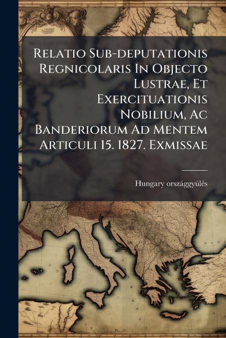 Relatio Sub-deputationis Regnicolaris In Objecto Lustrae, Et Exercituationis Nobilium, Ac Banderiorum Ad Mentem Articuli 15. 1827. Exmissae