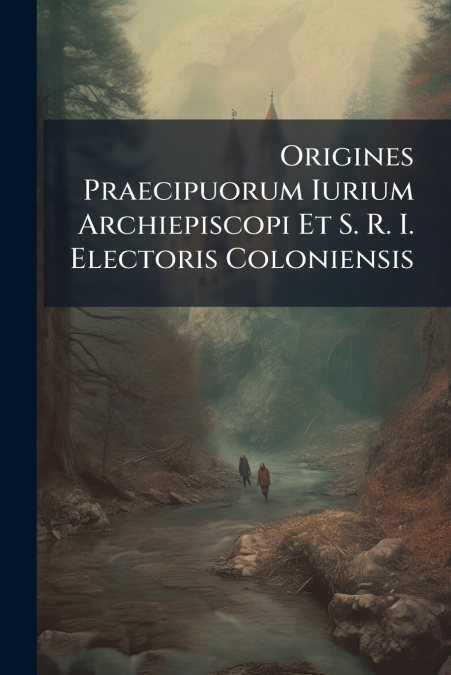 Origines Praecipuorum Iurium Archiepiscopi Et S. R. I. Electoris Coloniensis