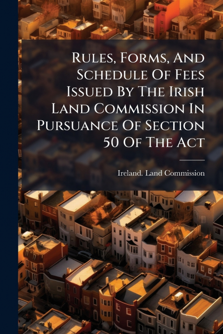 Rules, Forms, And Schedule Of Fees Issued By The Irish Land Commission In Pursuance Of Section 50 Of The Act