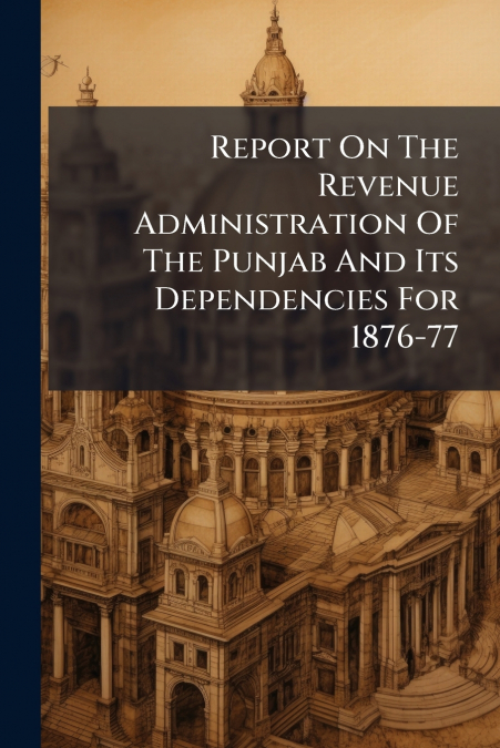 Report On The Revenue Administration Of The Punjab And Its Dependencies For 1876-77