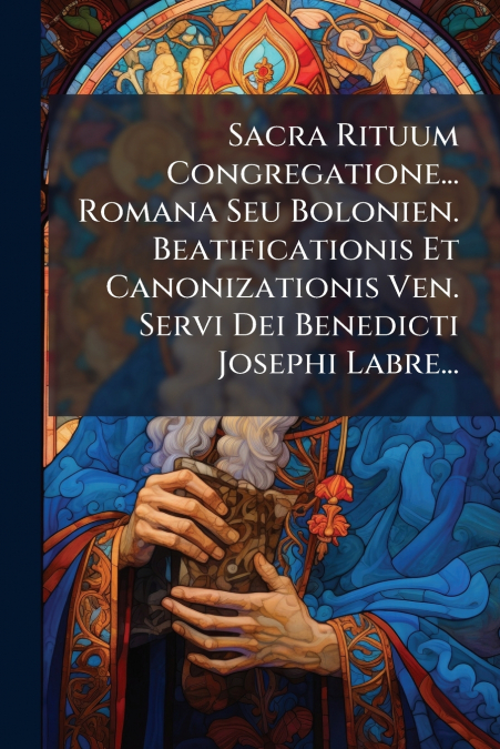 Sacra Rituum Congregatione... Romana Seu Bolonien. Beatificationis Et Canonizationis Ven. Servi Dei Benedicti Josephi Labre...