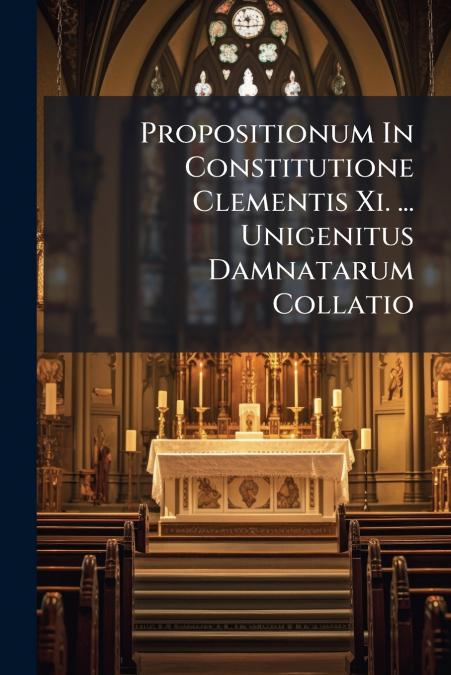 Propositionum In Constitutione Clementis Xi. ... Unigenitus Damnatarum Collatio