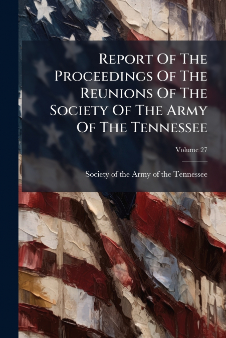 Report Of The Proceedings Of The Reunions Of The Society Of The Army Of The Tennessee; Volume 27