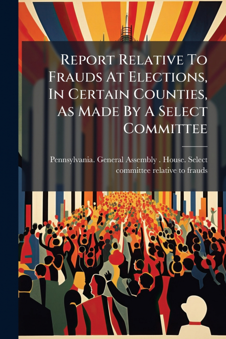 Report Relative To Frauds At Elections, In Certain Counties, As Made By A Select Committee