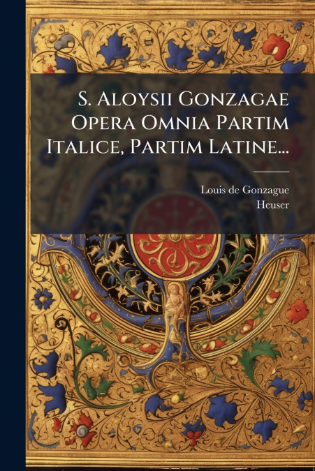 S. Aloysii Gonzagae Opera Omnia Partim Italice, Partim Latine...