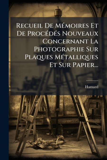 Recueil De Mémoires Et De Procédés Nouveaux Concernant La Photographie Sur Plaques Métalliques Et Sur Papier...
