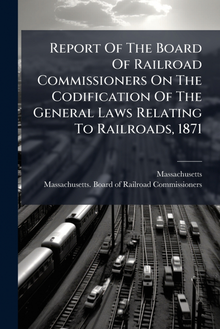 Report Of The Board Of Railroad Commissioners On The Codification Of The General Laws Relating To Railroads, 1871