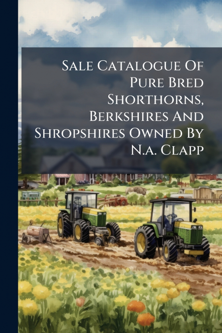 Sale Catalogue Of Pure Bred Shorthorns, Berkshires And Shropshires Owned By N.a. Clapp