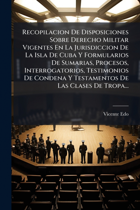 Recopilacion De Disposiciones Sobre Derecho Militar Vigentes En La Jurisdiccion De La Isla De Cuba Y Formularios De Sumarias, Procesos, Interrogatorios, Testimonios De Condena Y Testamentos De Las Cla