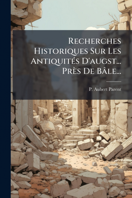 Recherches Historiques Sur Les Antiquités D’augst... Près De Bâle...