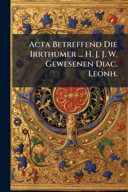 Acta Betreffend Die Irrthumer ... H. J. J. W. Gewesenen Diac. Leonh.