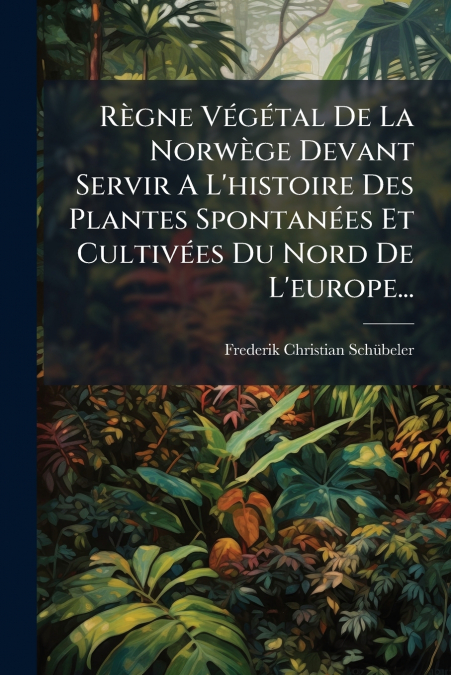 Règne Végétal De La Norwège Devant Servir A L’histoire Des Plantes Spontanées Et Cultivées Du Nord De L’europe...