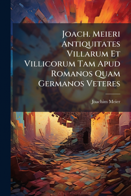 Joach. Meieri Antiquitates Villarum Et Villicorum Tam Apud Romanos Quam Germanos Veteres