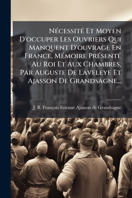 Nécessité Et Moyen D’occuper Les Ouvriers Qui Manquent D’ouvrage En France, Mémoire Présenté Au Roi Et Aux Chambres, Par Auguste De Laveleye Et Ajasson De Grandsagne...