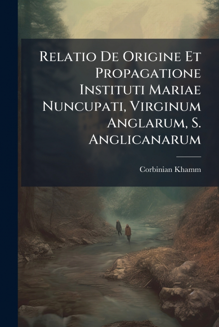 Relatio De Origine Et Propagatione Instituti Mariae Nuncupati, Virginum Anglarum, S. Anglicanarum