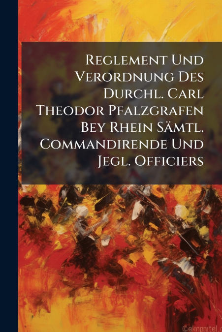 Reglement Und Verordnung Des Durchl. Carl Theodor Pfalzgrafen Bey Rhein Sämtl. Commandirende Und Jegl. Officiers
