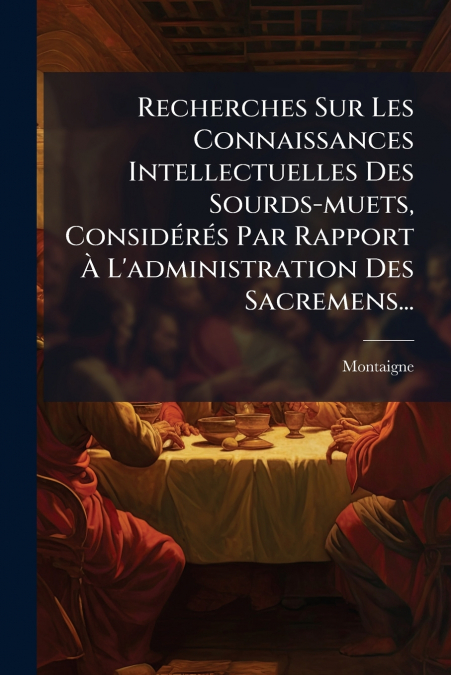 Recherches Sur Les Connaissances Intellectuelles Des Sourds-muets, Considérés Par Rapport À L’administration Des Sacremens...