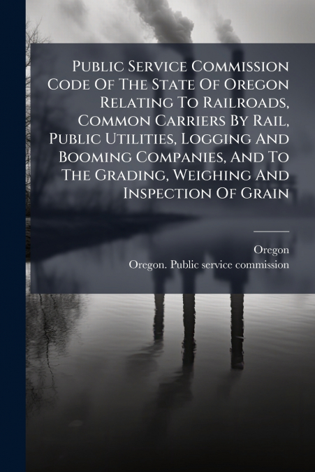 Public Service Commission Code Of The State Of Oregon Relating To Railroads, Common Carriers By Rail, Public Utilities, Logging And Booming Companies, And To The Grading, Weighing And Inspection Of Gr
