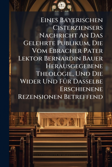 Eines Bayerischen Cisterziensers Nachricht An Das Gelehrte Publikum, Die Vom Ebracher Pater Lektor Bernardin Bauer Herausgegebene Theologie, Und Die Wider Und Für Dasselbe Erschienene Rezensionen Betr
