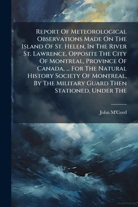 Report Of Meteorological Observations Made On The Island Of St. Helen, In The River St. Lawrence, Opposite The City Of Montreal, Province Of Canada, ... For The Natural History Society Of Montreal, By