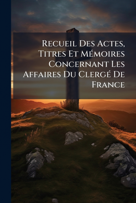 Recueil Des Actes, Titres Et Mémoires Concernant Les Affaires Du Clergé De France