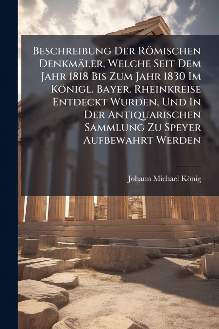 Beschreibung Der Römischen Denkmäler, Welche Seit Dem Jahr 1818 Bis Zum Jahr 1830 Im Königl. Bayer. Rheinkreise Entdeckt Wurden, Und In Der Antiquarischen Sammlung Zu Speyer Aufbewahrt Werden