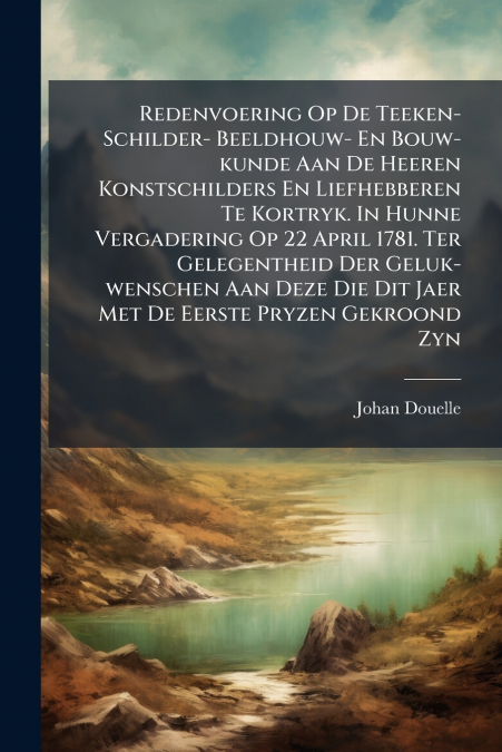 Redenvoering Op De Teeken- Schilder- Beeldhouw- En Bouw-kunde Aan De Heeren Konstschilders En Liefhebberen Te Kortryk. In Hunne Vergadering Op 22 April 1781. Ter Gelegentheid Der Geluk-wenschen Aan De