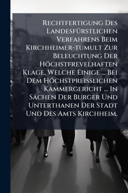 Rechtfertigung Des Landesfürstlichen Verfahrens Beim Kirchheimer-tumult Zur Beleuchtung Der Höchstfrevelhaften Klage, Welche Einige ... Bei Dem Höchstpreißlichen Kammergericht ... In Sachen Der Burger