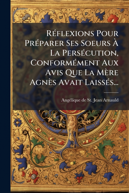 Réflexions Pour Préparer Ses Soeurs À La Persécution, Conformément Aux Avis Que La Mère Agnès Avait Laissés...